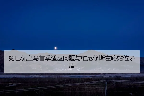 姆巴佩皇马首季适应问题与维尼修斯左路站位矛盾