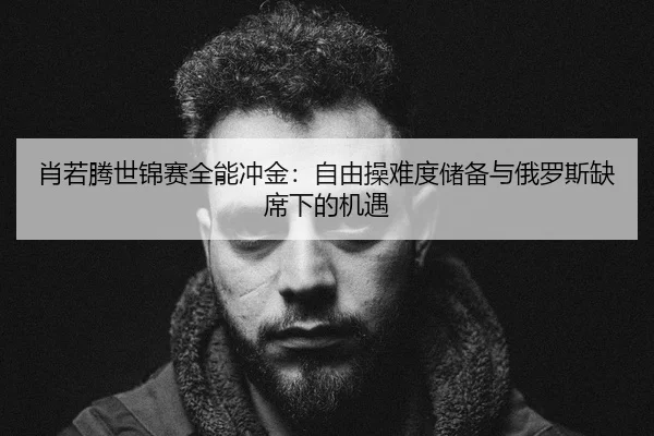 肖若腾世锦赛全能冲金：自由操难度储备与俄罗斯缺席下的机遇