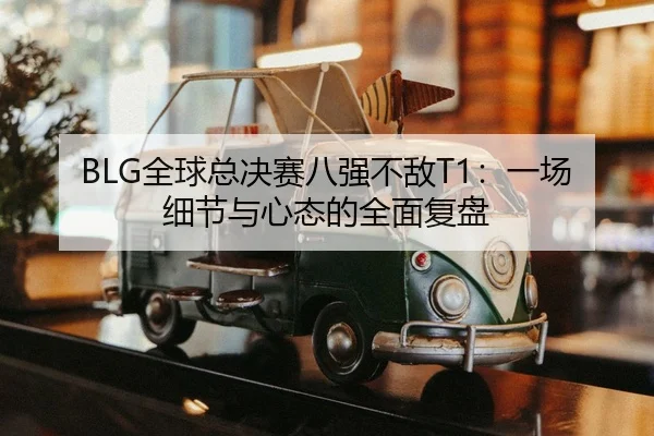 BLG全球总决赛八强不敌T1：一场细节与心态的全面复盘