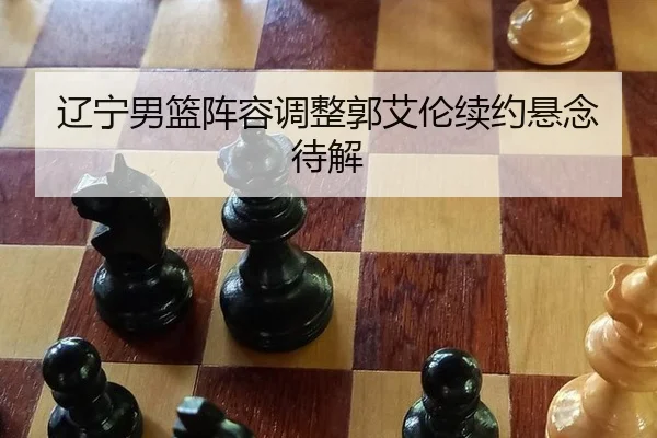 辽宁男篮阵容调整郭艾伦续约悬念待解