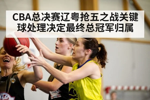 CBA总决赛辽粤抢五之战关键球处理决定最终总冠军归属