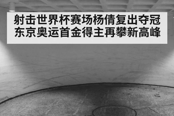 射击世界杯赛场杨倩复出夺冠 东京奥运首金得主再攀新高峰
